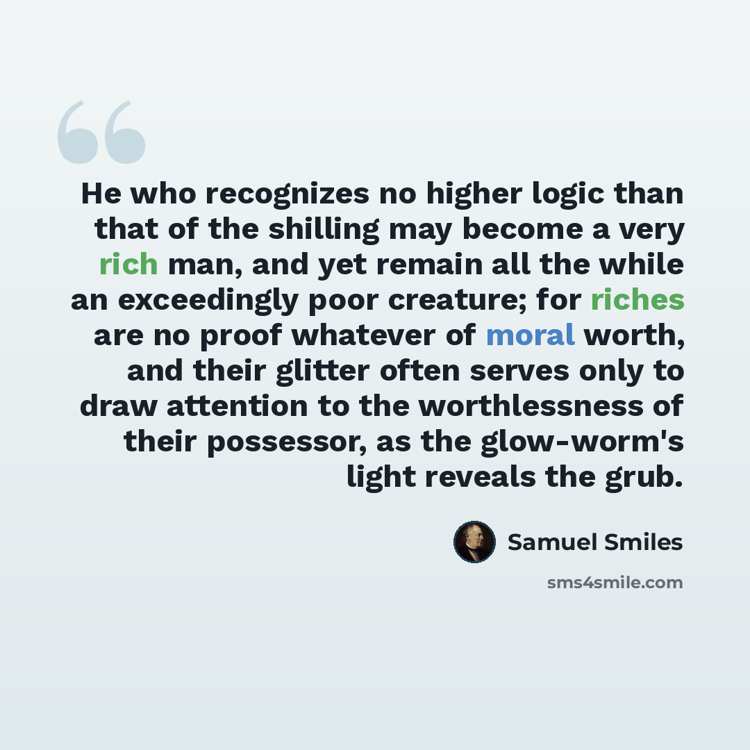 “He who recognizes no higher logic than that of the shilling may become a very rich man, and yet remain all the while an exceedingly poor creature; for riches are no proof whatever of moral worth, and their glitter often serves only to draw attention to the worthlessness of their possessor, as the…” quote by Samuel Smiles