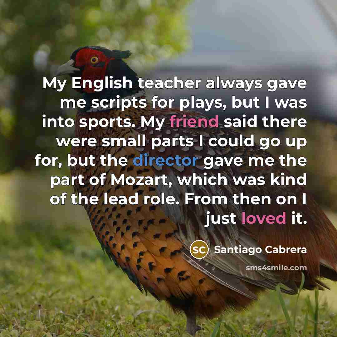 “My English teacher always gave me scripts for plays, but I was into sports. My friend said there were small parts I could go up for, but the director gave me the part of Mozart, which was kind of the lead role. From then on I just loved it.” quote by Santiago Cabrera