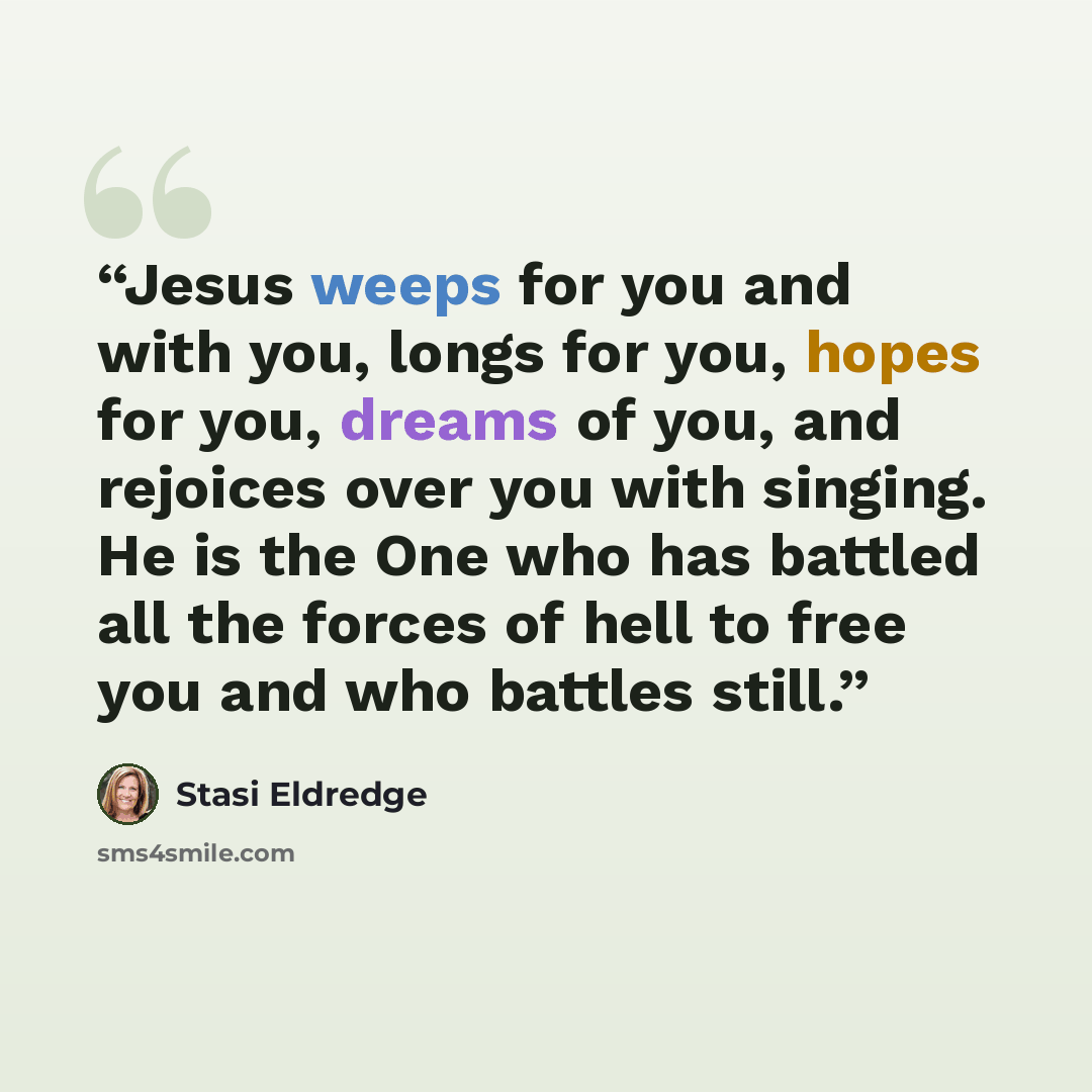 “Jesus weeps for you and with you, longs for you, hopes for you, dreams of you, and rejoices over you with singing. He is the One who has battled all the forces of hell to free you and who battles still.” quote by Stasi Eldredge