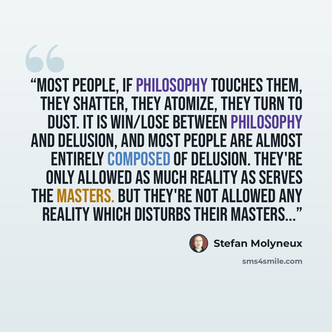 “Most people, if philosophy touches them, they shatter, they atomize, they turn to dust. It is win/lose between philosophy and delusion, and most people are almost entirely composed of delusion. They're only allowed as much reality as serves the masters. But they're not allowed any reality which…” quote by Stefan Molyneux