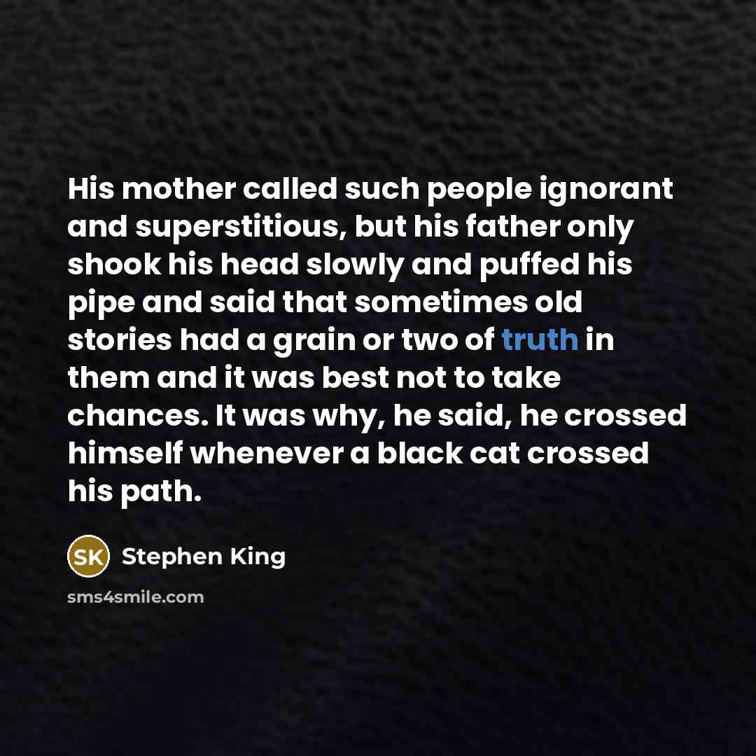 “His mother called such people ignorant and superstitious, but his father only shook his head slowly and puffed his pipe and said that sometimes old stories had a grain or two of truth in them and it was best not to take chances. It was why, he said, he crossed himself whenever a black cat crossed…” quote by Stephen King