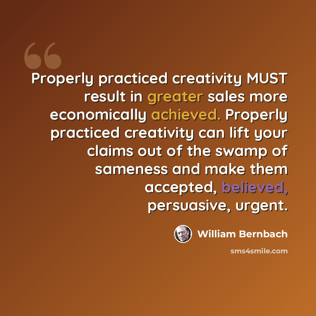 “Properly practiced creativity MUST result in greater sales more economically achieved. Properly practiced creativity can lift your claims out of the swamp of sameness and make them accepted, believed, persuasive, urgent.” quote by William Bernbach