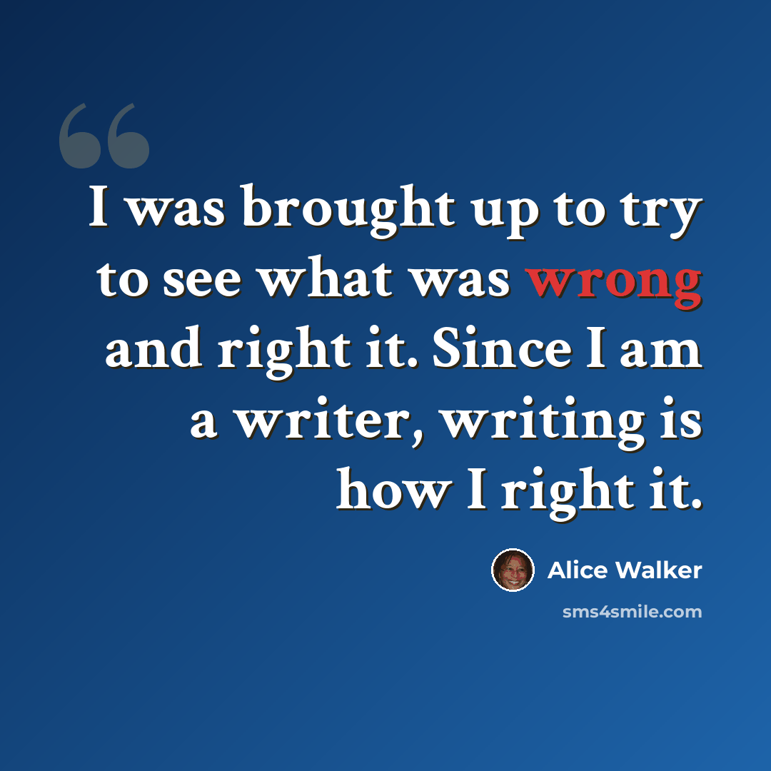 “I was brought up to try to see what was wrong and right it. Since I am a writer, writing is how I right it.” quote by Alice Walker