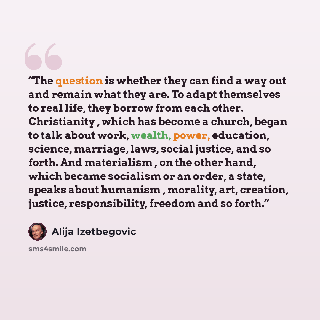 “The question is whether they can find a way out and remain what they are. To adapt themselves to real life, they borrow from each other. Christianity , which has become a church, began to talk about work, wealth, power, education, science, marriage, laws, social justice, and so forth. And…” quote by Alija Izetbegović