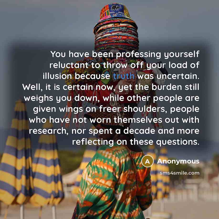 “You have been professing yourself reluctant to throw off your load of illusion because truth was uncertain. Well, it is certain now, yet the burden still weighs you down, while other people are given wings on freer shoulders, people who have not worn themselves out with research, nor spent a…” quote by Anonymous