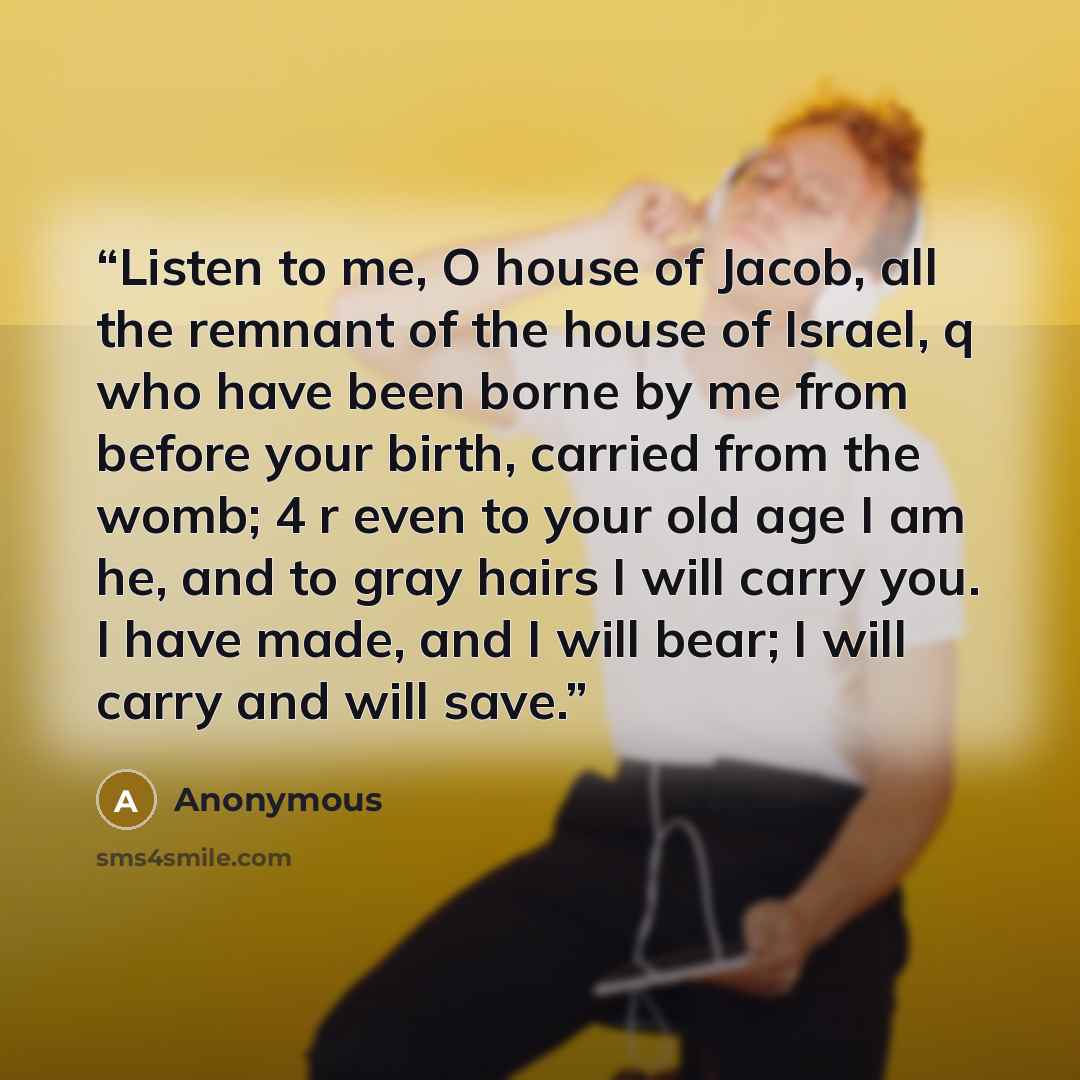 “Listen to me, O house of Jacob, all the remnant of the house of Israel, q who have been borne by me from before your birth, carried from the womb; 4 r even to your old age I am he, and to gray hairs I will carry you. I have made, and I will bear; I will carry and will save.” quote by Anonymous
