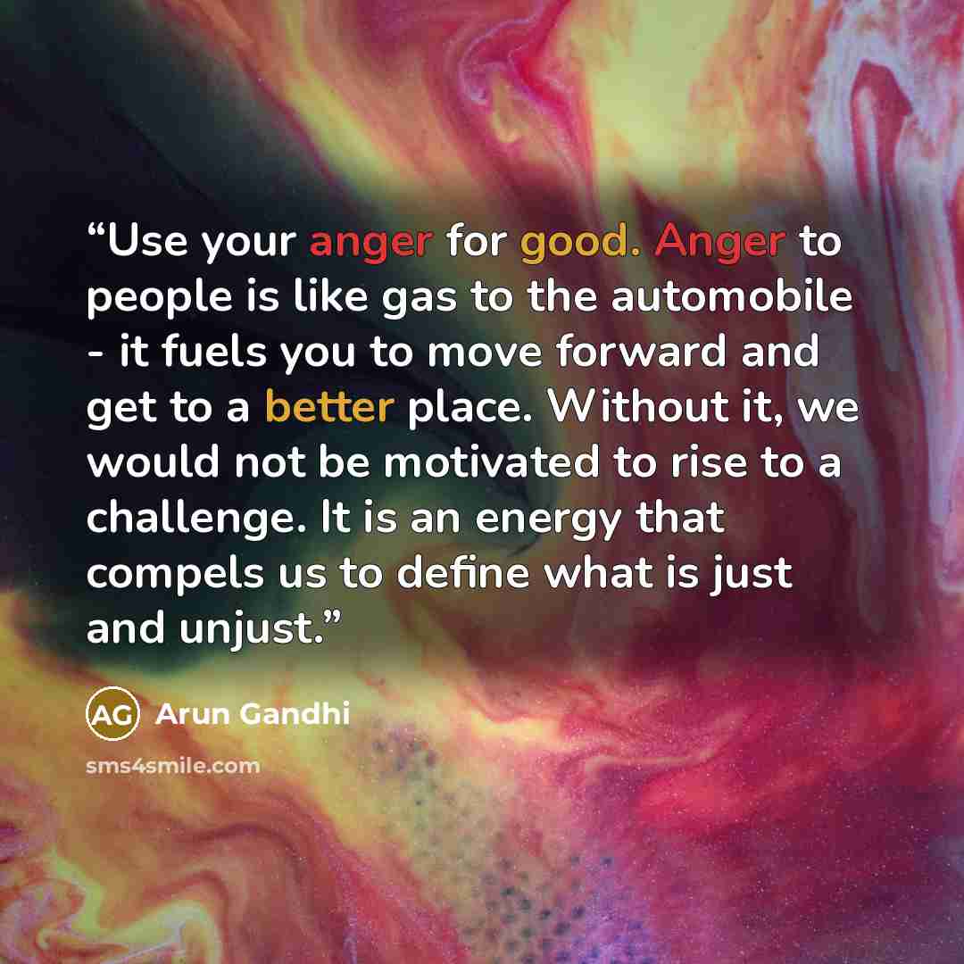 “Use your anger for good. Anger to people is like gas to the automobile - it fuels you to move forward and get to a better place. Without it, we would not be motivated to rise to a challenge. It is an energy that compels us to define what is just and unjust.” quote by Arun Gandhi