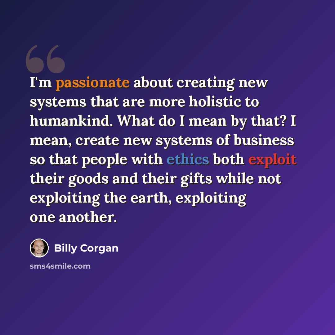 “I'm passionate about creating new systems that are more holistic to humankind. What do I mean by that? I mean, create new systems of business so that people with ethics both exploit their goods and their gifts while not exploiting the earth, exploiting one another.” quote by Billy Corgan