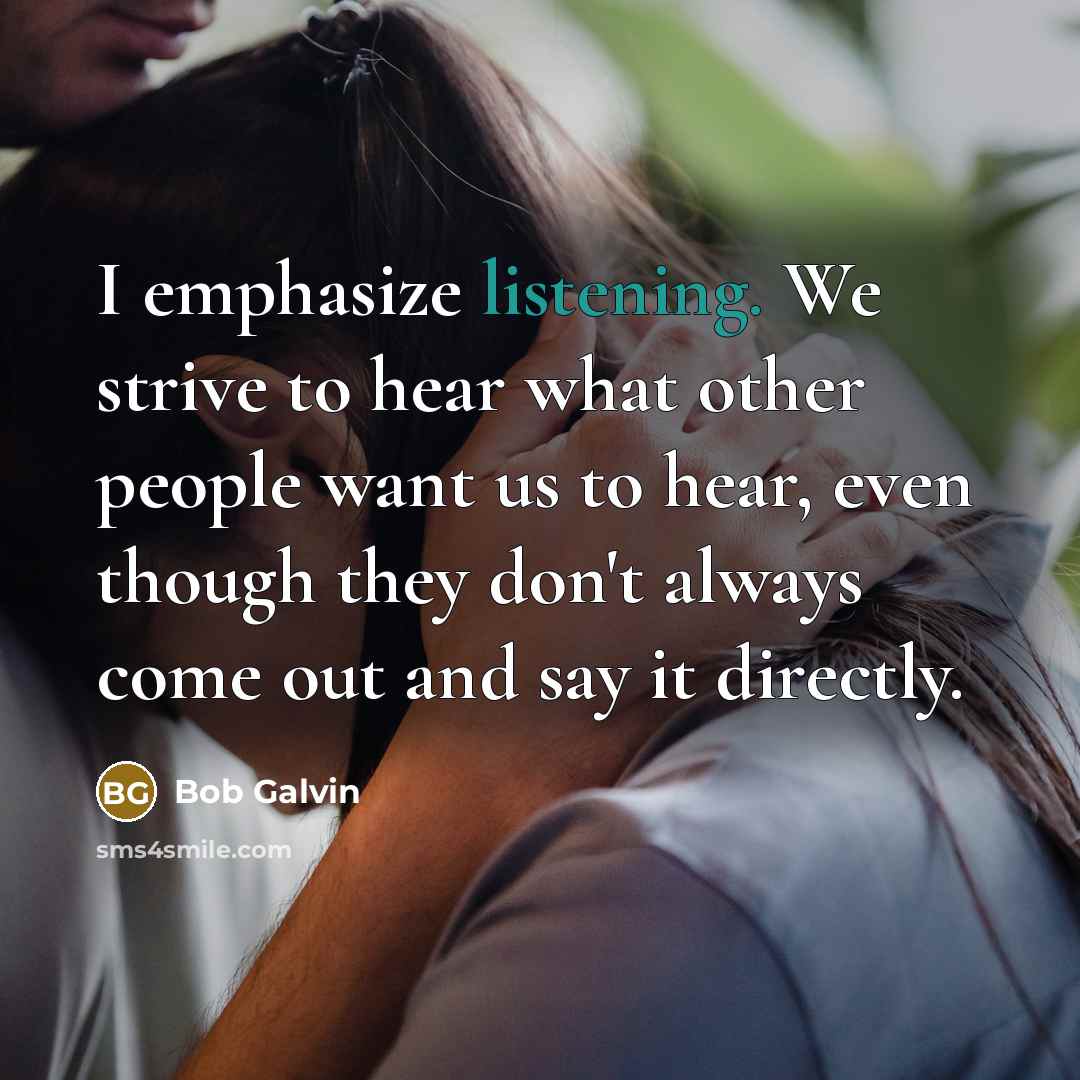 “I emphasize listening. We strive to hear what other people want us to hear, even though they don't always come out and say it directly.” quote by Bob Galvin