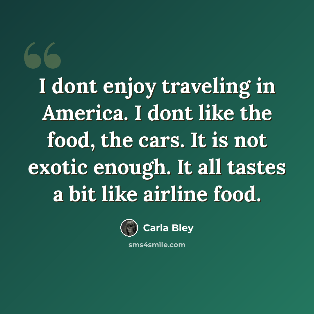 “I dont enjoy traveling in America. I dont like the food, the cars. It is not exotic enough. It all tastes a bit like airline food.” quote by Carla Bley