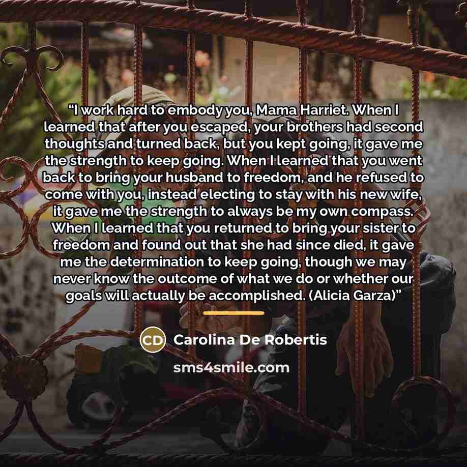 “I work hard to embody you, Mama Harriet. When I learned that after you escaped, your brothers had second thoughts and turned back, but you kept going, it gave me the strength to keep going. When I learned that you went back to bring your husband to freedom, and he refused to come with you, instead…” quote by Carolina De Robertis