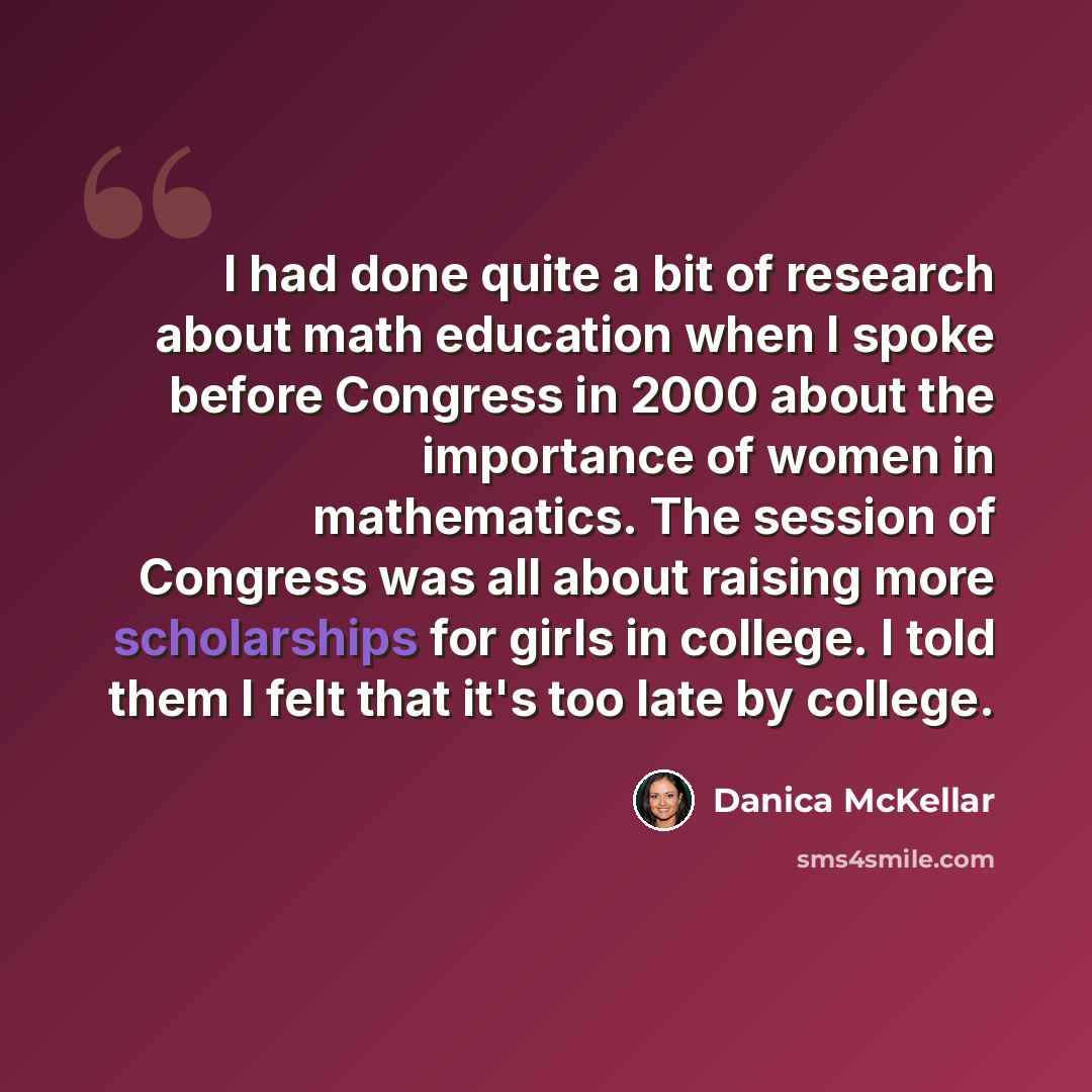 “I had done quite a bit of research about math education when I spoke before Congress in 2000 about the importance of women in mathematics. The session of Congress was all about raising more scholarships for girls in college. I told them I felt that it's too late by college.” quote by Danica McKellar