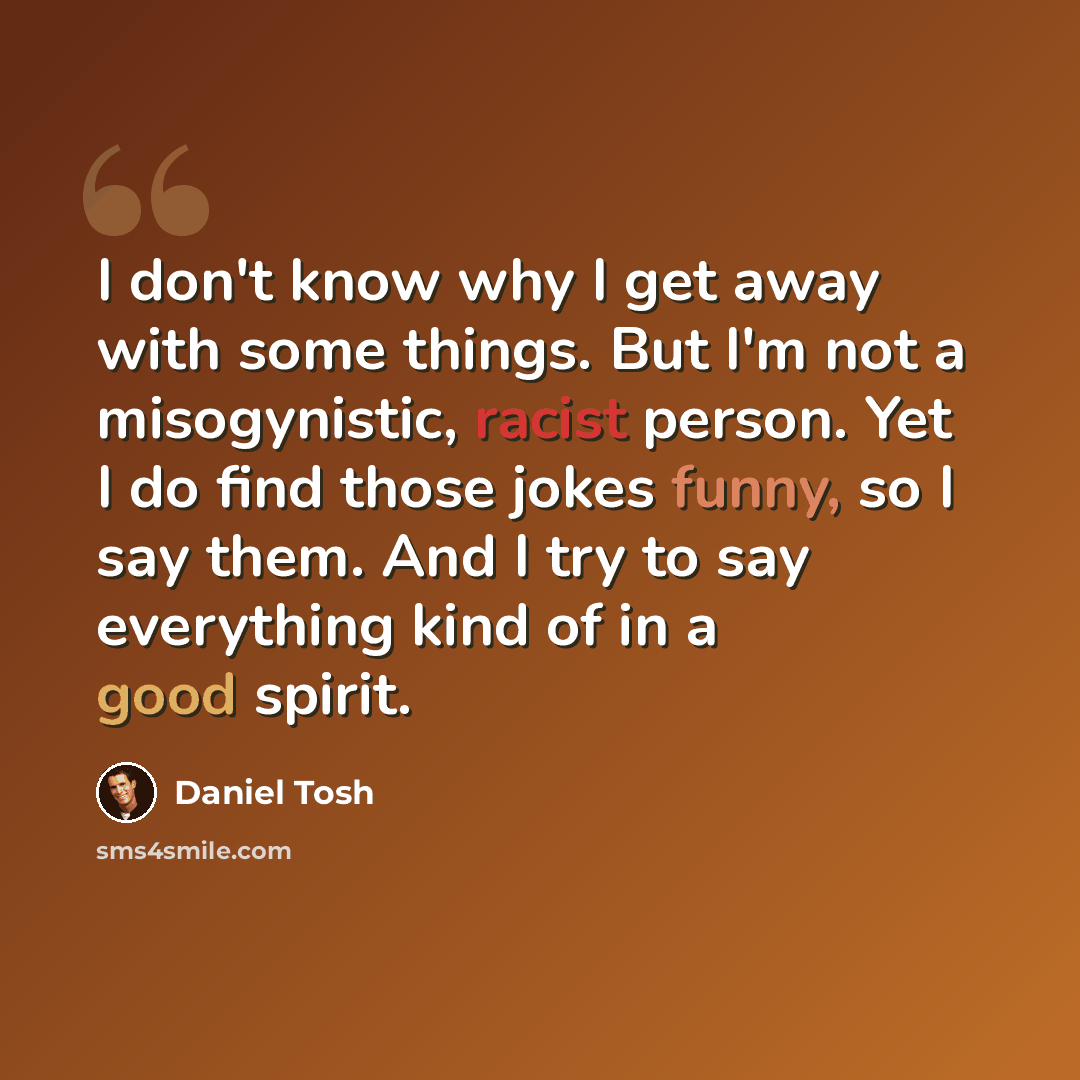 “I don't know why I get away with some things. But I'm not a misogynistic, racist person. Yet I do find those jokes funny, so I say them. And I try to say everything kind of in a good spirit.” quote by Daniel Tosh