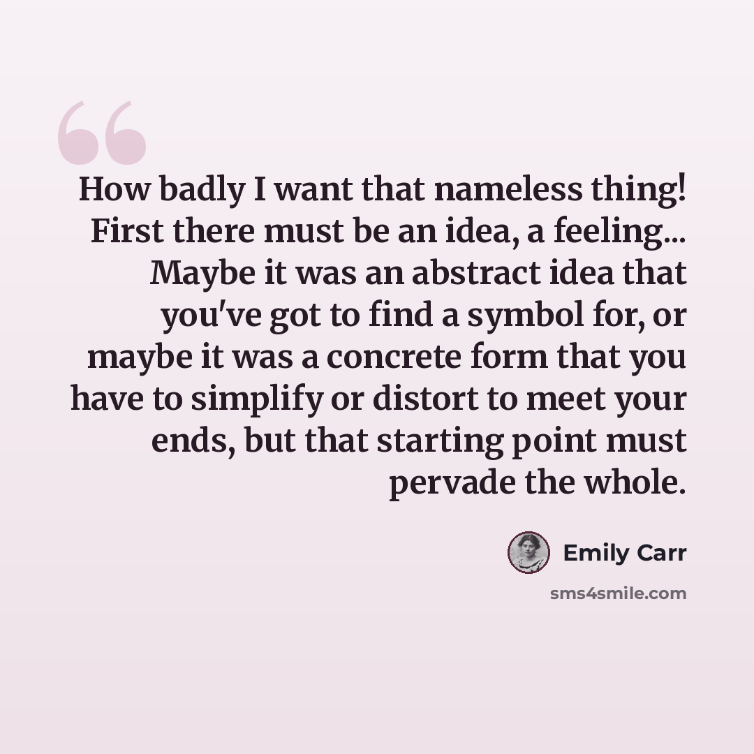 “How badly I want that nameless thing! First there must be an idea, a feeling... Maybe it was an abstract idea that you've got to find a symbol for, or maybe it was a concrete form that you have to simplify or distort to meet your ends, but that starting point must pervade the whole.” quote by Emily Carr