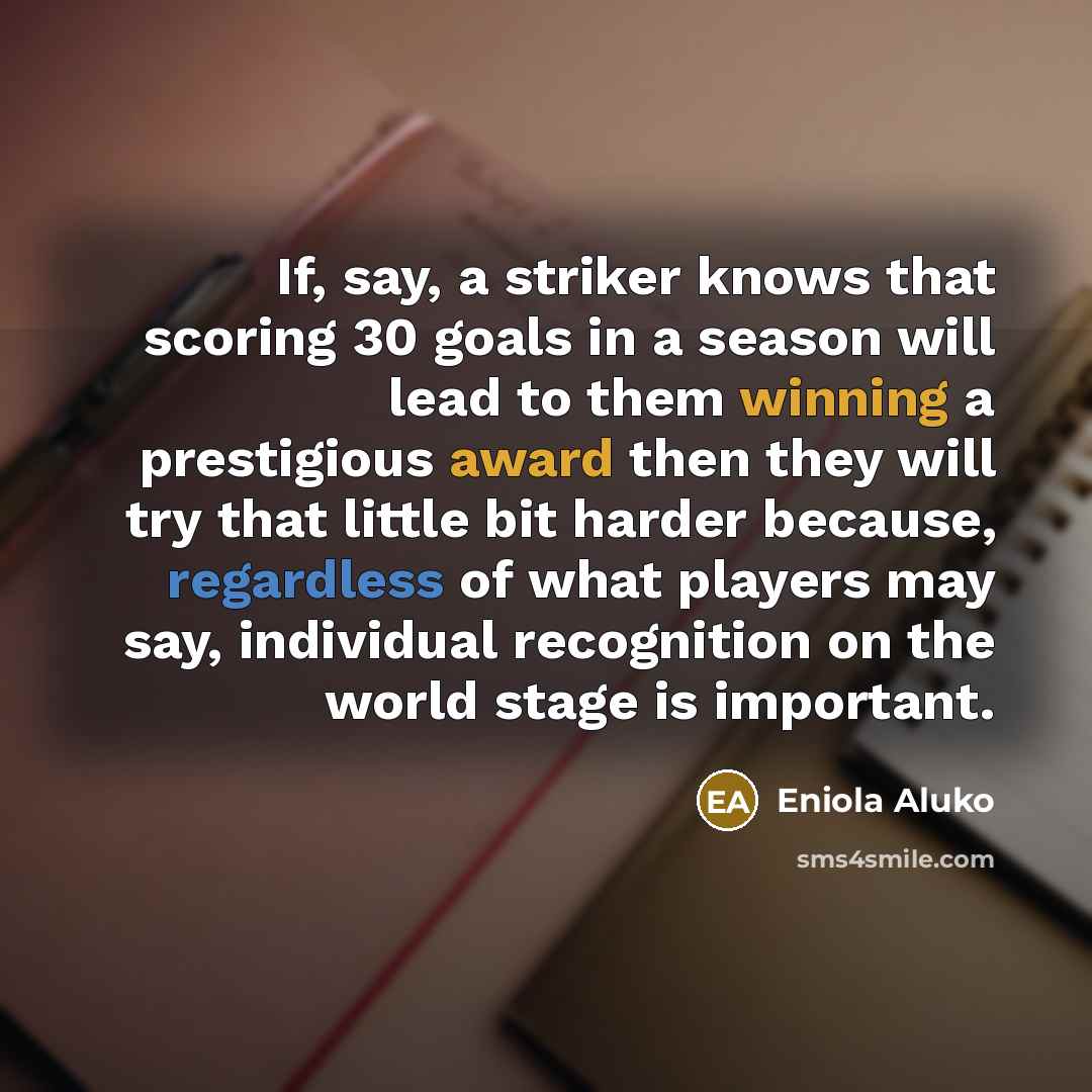 “If, say, a striker knows that scoring 30 goals in a season will lead to them winning a prestigious award then they will try that little bit harder because, regardless of what players may say, individual recognition on the world stage is important.” quote by Eniola Aluko