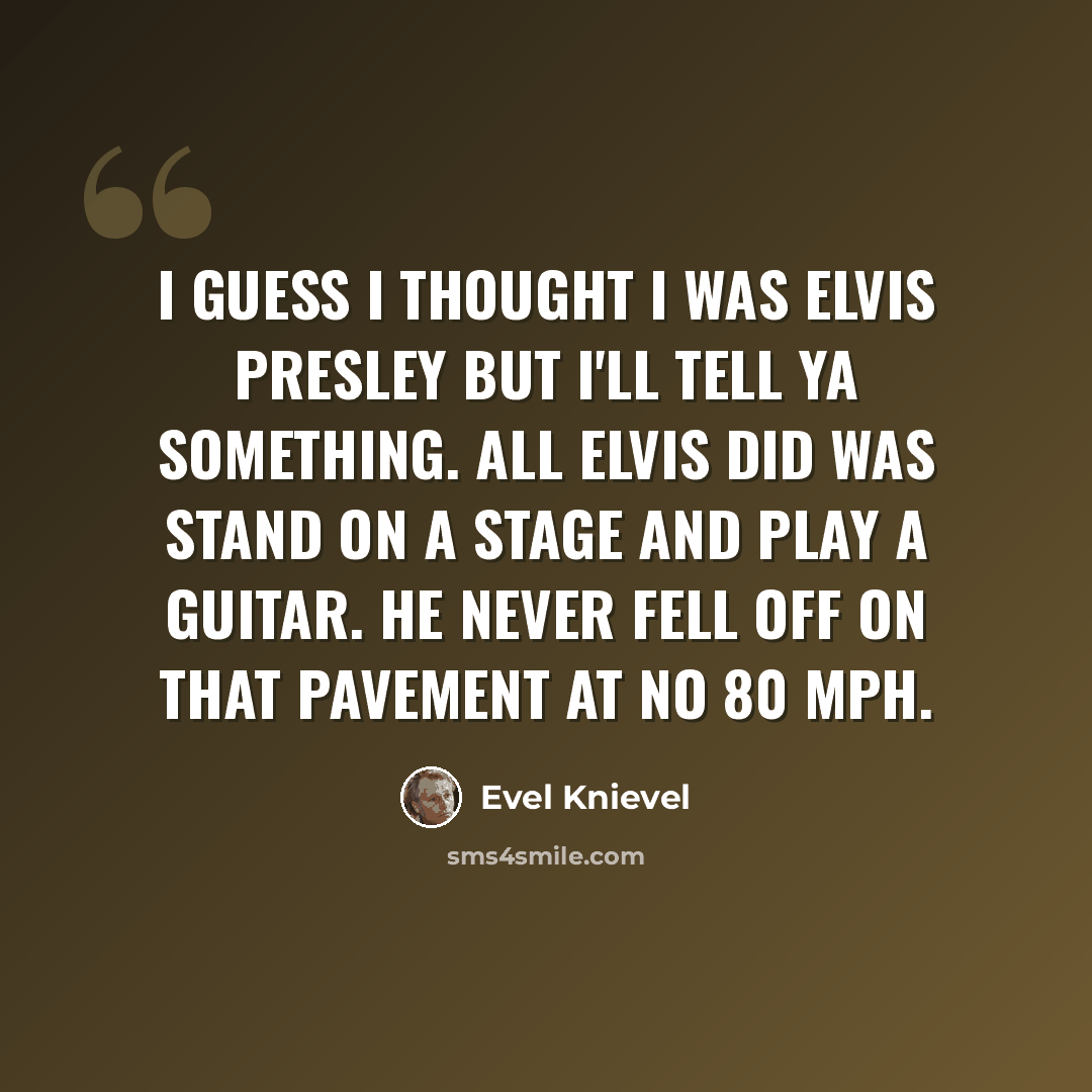 “I guess I thought I was Elvis Presley but I'll tell ya something. All Elvis did was stand on a stage and play a guitar. He never fell off on that pavement at no 80 mph.” quote by Evel Knievel