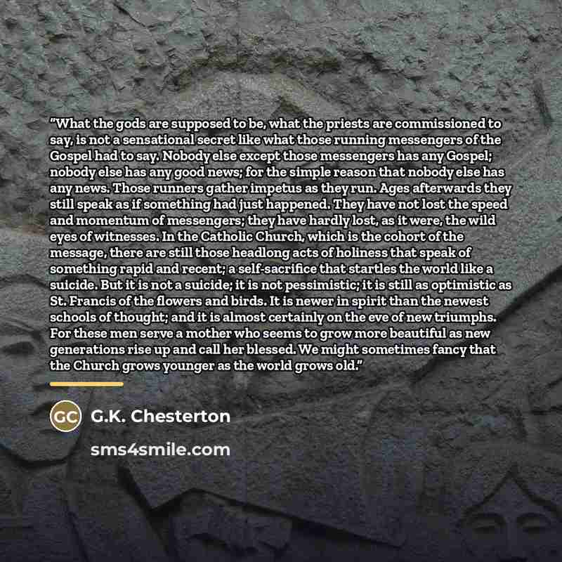 “What the gods are supposed to be, what the priests are commissioned to say, is not a sensational secret like what those running messengers of the Gospel had to say. Nobody else except those messengers has any Gospel; nobody else has any good news; for the simple reason that nobody else has any…” quote by G.K. Chesterton