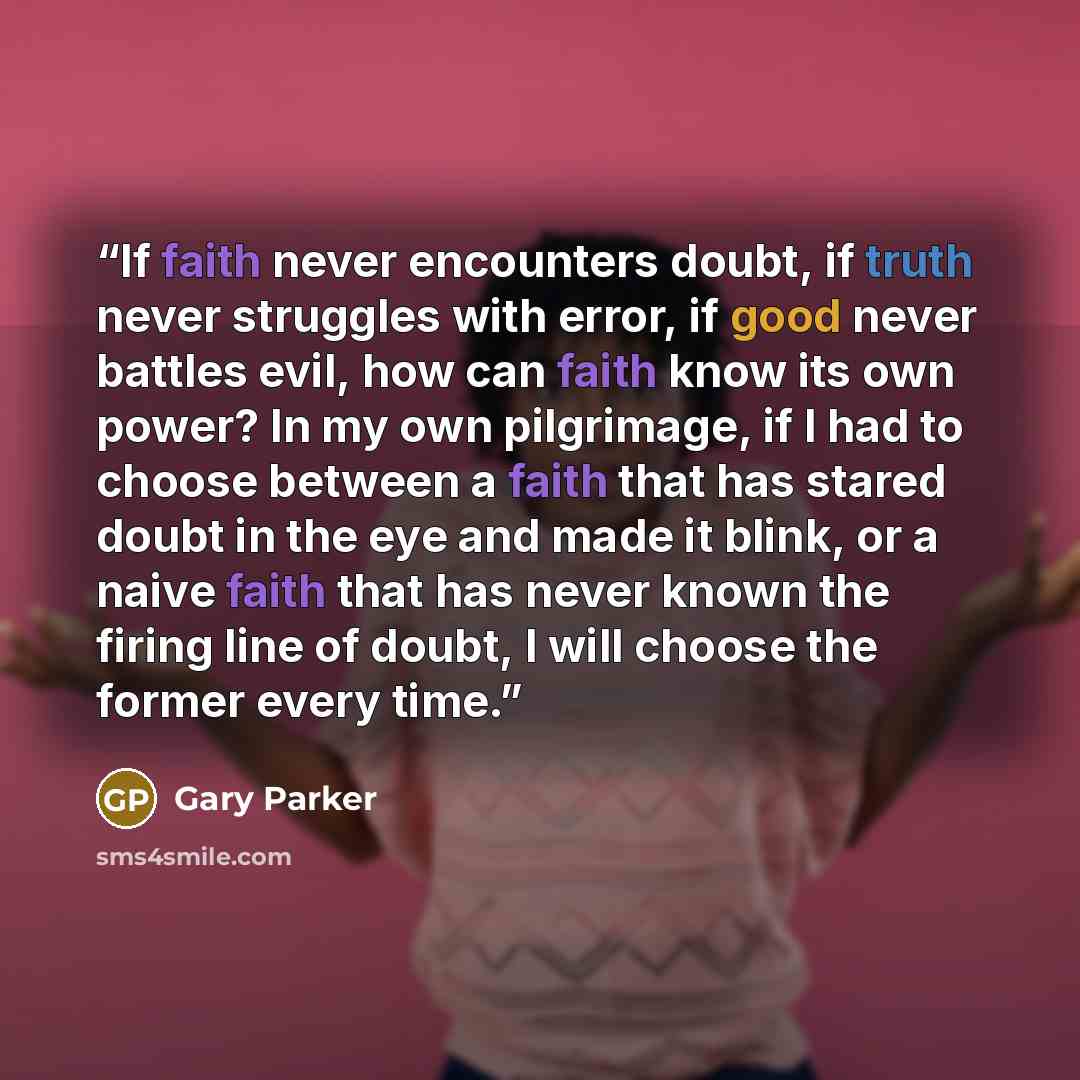 “If faith never encounters doubt, if truth never struggles with error, if good never battles evil, how can faith know its own power? In my own pilgrimage, if I had to choose between a faith that has stared doubt in the eye and made it blink, or a naive faith that has never known the firing line of…” quote by Gary Parker