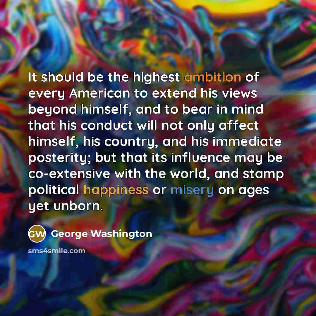 “It should be the highest ambition of every American to extend his views beyond himself, and to bear in mind that his conduct will not only affect himself, his country, and his immediate posterity; but that its influence may be co-extensive with the world, and stamp political happiness or misery on…” quote by George Washington