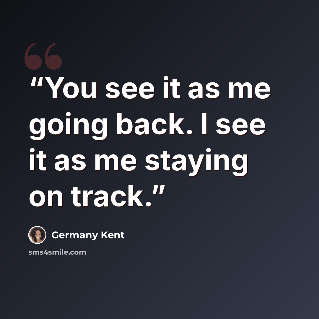 “You see it as me going back. I see it as me staying on track.” quote by Germany Kent