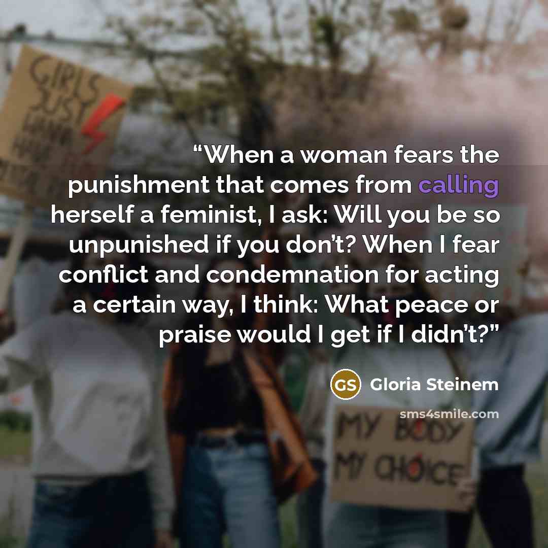 “When a woman fears the punishment that comes from calling herself a feminist, I ask: Will you be so unpunished if you don’t? When I fear conflict and condemnation for acting a certain way, I think: What peace or praise would I get if I didn’t?” quote by Gloria Steinem