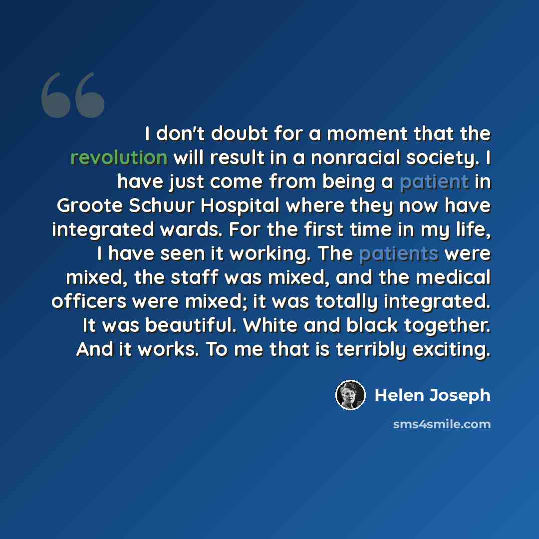 “I don't doubt for a moment that the revolution will result in a nonracial society. I have just come from being a patient in Groote Schuur Hospital where they now have integrated wards. For the first time in my life, I have seen it working. The patients were mixed, the staff was mixed, and the…” quote by Helen Joseph