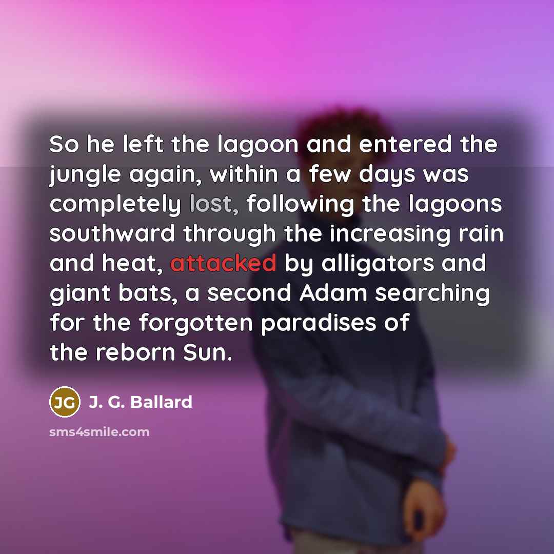 “So he left the lagoon and entered the jungle again, within a few days was completely lost, following the lagoons southward through the increasing rain and heat, attacked by alligators and giant bats, a second Adam searching for the forgotten paradises of the reborn Sun.” quote by J. G. Ballard