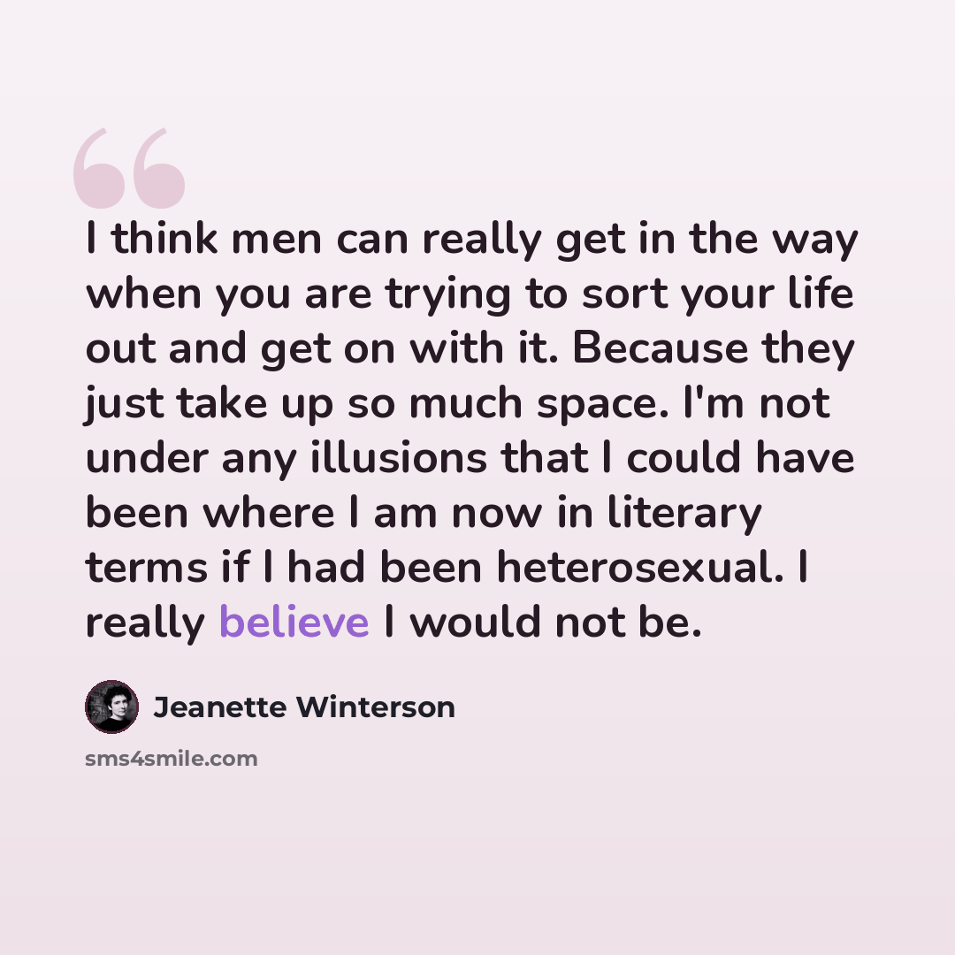 “I think men can really get in the way when you are trying to sort your life out and get on with it. Because they just take up so much space. I'm not under any illusions that I could have been where I am now in literary terms if I had been heterosexual. I really believe I would not be.” quote by Jeanette Winterson