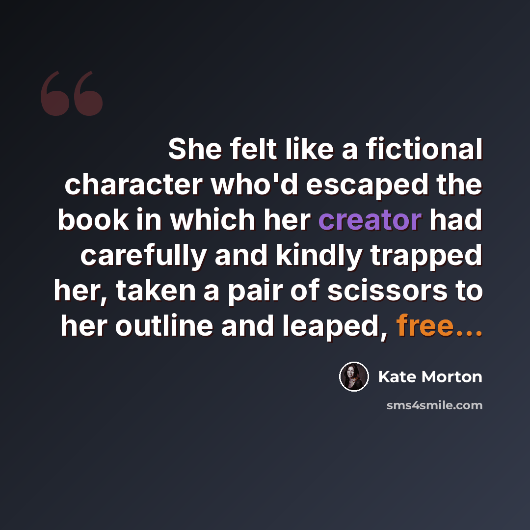 “She felt like a fictional character who'd escaped the book in which her creator had carefully and kindly trapped her, taken a pair of scissors to her outline and leaped, free...” quote by Kate Morton