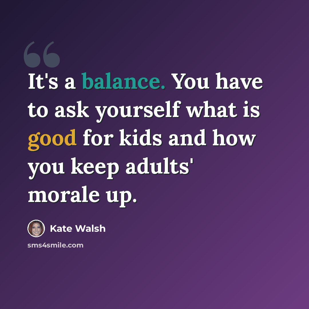 “It's a balance. You have to ask yourself what is good for kids and how you keep adults' morale up.” quote by Kate Walsh