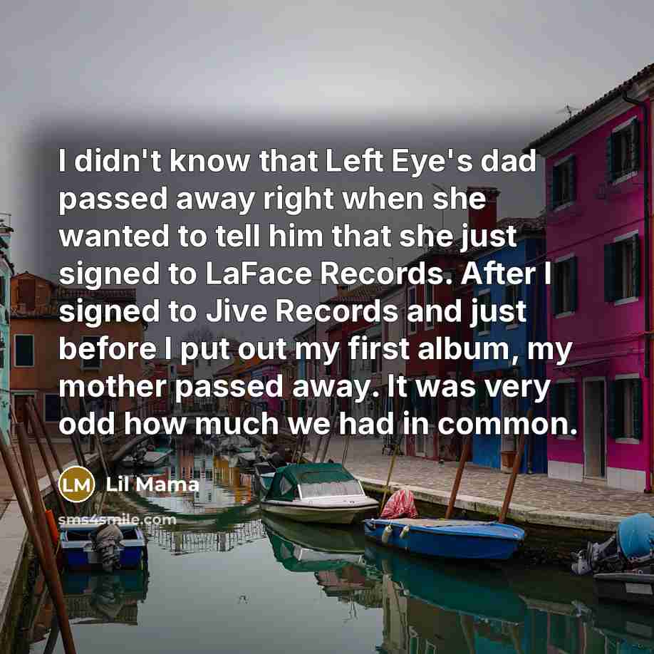 “I didn't know that Left Eye's dad passed away right when she wanted to tell him that she just signed to LaFace Records. After I signed to Jive Records and just before I put out my first album, my mother passed away. It was very odd how much we had in common.” quote by Lil Mama