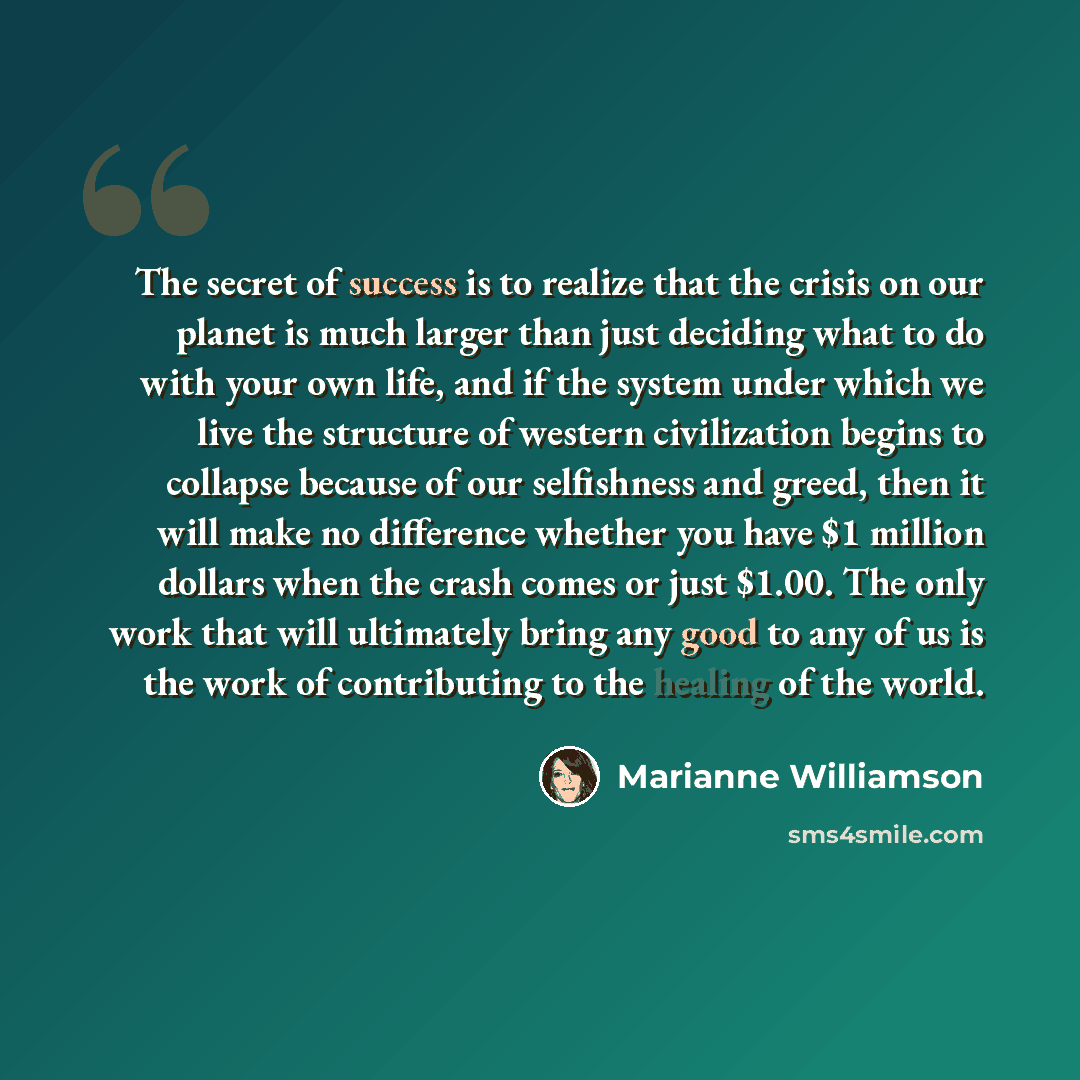 “The secret of success is to realize that the crisis on our planet is much larger than just deciding what to do with your own life, and if the system under which we live the structure of western civilization begins to collapse because of our selfishness and greed, then it will make no difference…” quote by Marianne Williamson