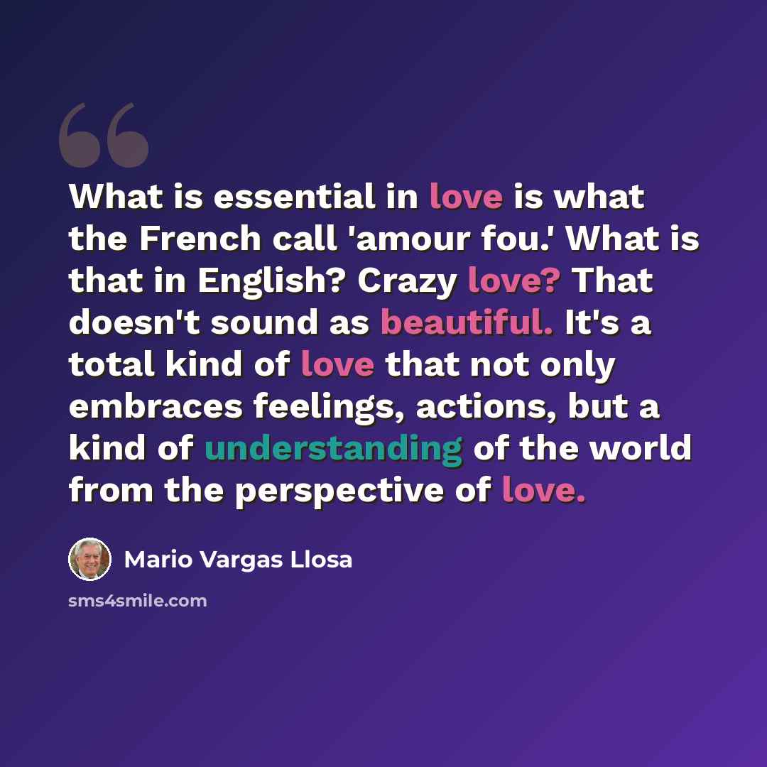 “What is essential in love is what the French call 'amour fou.' What is that in English? Crazy love? That doesn't sound as beautiful. It's a total kind of love that not only embraces feelings, actions, but a kind of understanding of the world from the perspective of love.” quote by Mario Vargas Llosa