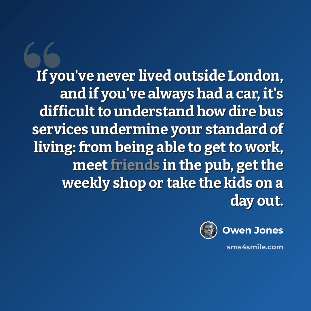 “If you've never lived outside London, and if you've always had a car, it's difficult to understand how dire bus services undermine your standard of living: from being able to get to work, meet friends in the pub, get the weekly shop or take the kids on a day out.” quote by Owen Jones