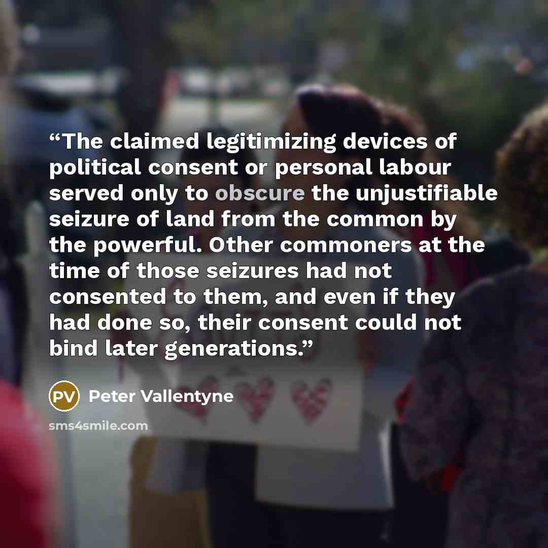“The claimed legitimizing devices of political consent or personal labour served only to obscure the unjustifiable seizure of land from the common by the powerful. Other commoners at the time of those seizures had not consented to them, and even if they had done so, their consent could not bind…” quote by Peter Vallentyne