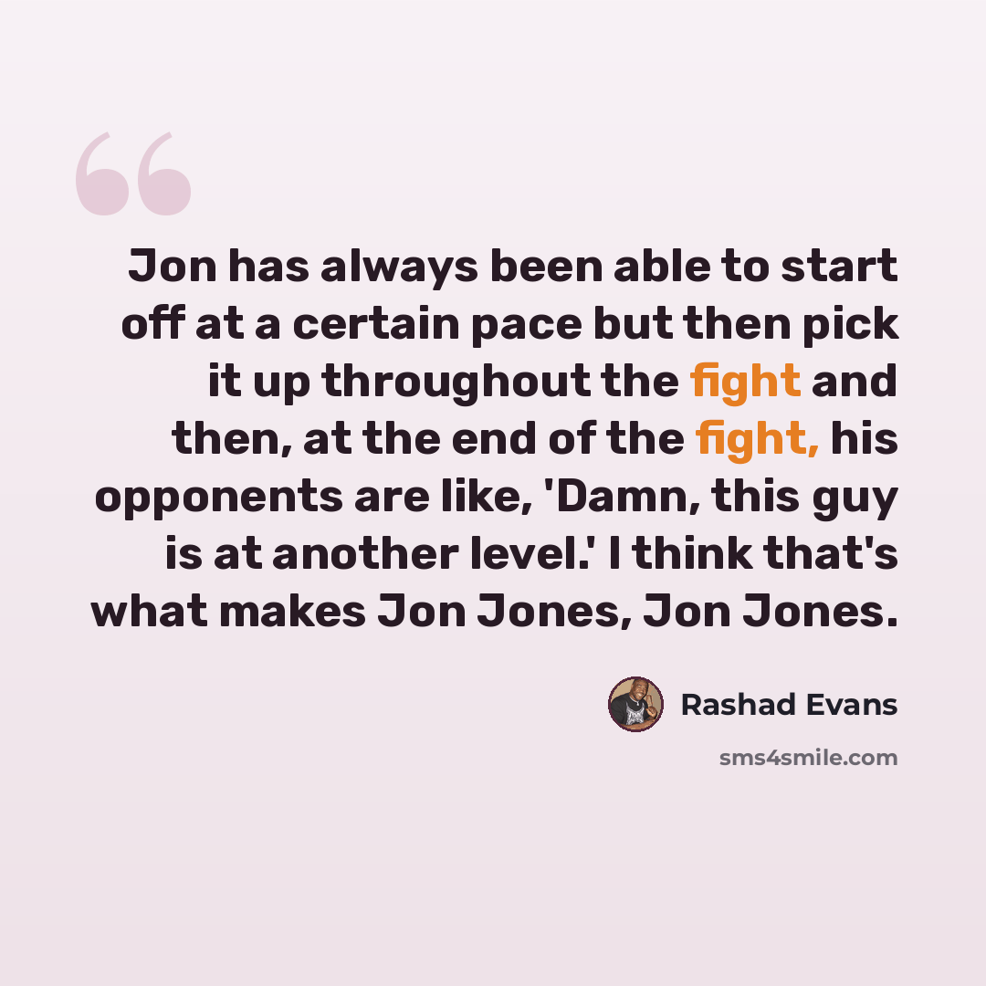 “Jon has always been able to start off at a certain pace but then pick it up throughout the fight and then, at the end of the fight, his opponents are like, 'Damn, this guy is at another level.' I think that's what makes Jon Jones, Jon Jones.” quote by Rashad Evans