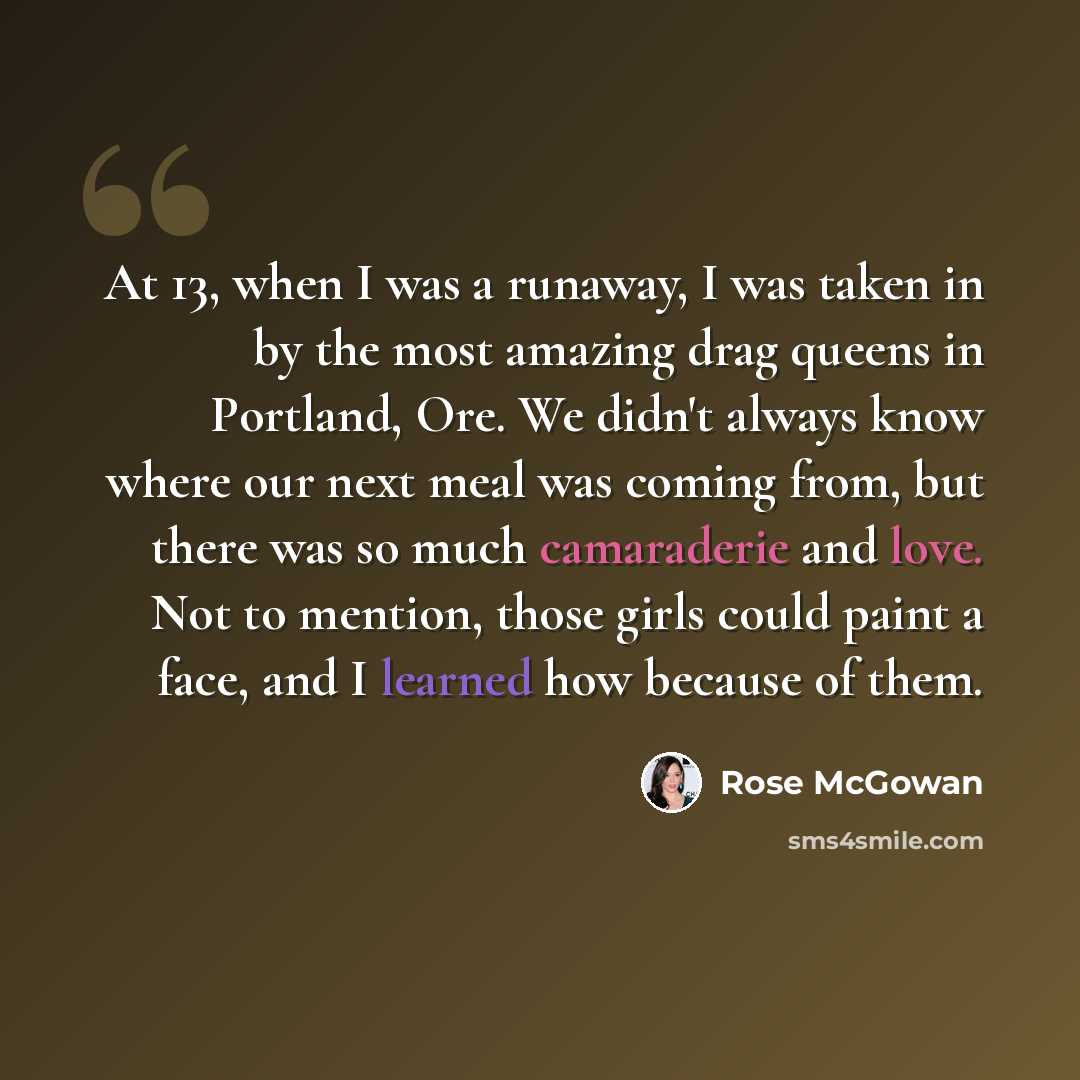 “At 13, when I was a runaway, I was taken in by the most amazing drag queens in Portland, Ore. We didn't always know where our next meal was coming from, but there was so much camaraderie and love. Not to mention, those girls could paint a face, and I learned how because of them.” quote by Rose McGowan