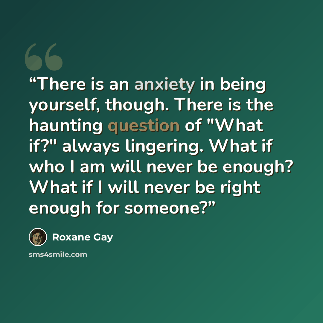 “There is an anxiety in being yourself, though. There is the haunting question of "What if?" always lingering. What if who I am will never be enough? What if I will never be right enough for someone?” quote by Roxane Gay