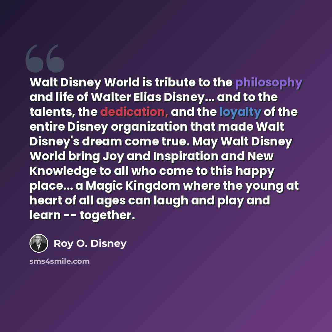 “Walt Disney World is tribute to the philosophy and life of Walter Elias Disney... and to the talents, the dedication, and the loyalty of the entire Disney organization that made Walt Disney's dream come true. May Walt Disney World bring Joy and Inspiration and New Knowledge to all who come to this…” quote by Roy O. Disney