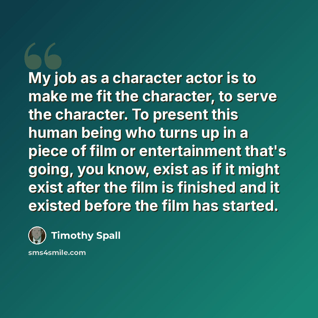“My job as a character actor is to make me fit the character, to serve the character. To present this human being who turns up in a piece of film or entertainment that's going, you know, exist as if it might exist after the film is finished and it existed before the film has started.” quote by Timothy Spall