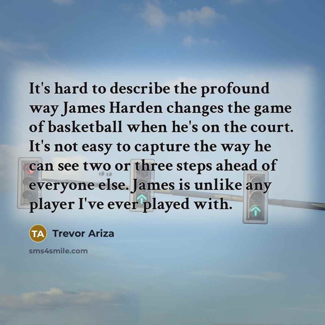 “It's hard to describe the profound way James Harden changes the game of basketball when he's on the court. It's not easy to capture the way he can see two or three steps ahead of everyone else. James is unlike any player I've ever played with.” quote by Trevor Ariza