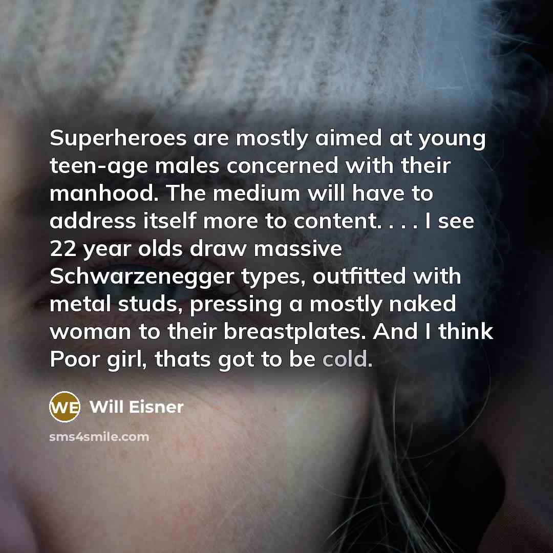 “Superheroes are mostly aimed at young teen-age males concerned with their manhood. The medium will have to address itself more to content. . . . I see 22 year olds draw massive Schwarzenegger types, outfitted with metal studs, pressing a mostly naked woman to their breastplates. And I think Poor…” quote by Will Eisner