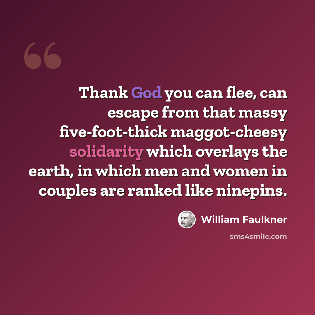 “Thank God you can flee, can escape from that massy five-foot-thick maggot-cheesy solidarity which overlays the earth, in which men and women in couples are ranked like ninepins.” quote by William Faulkner