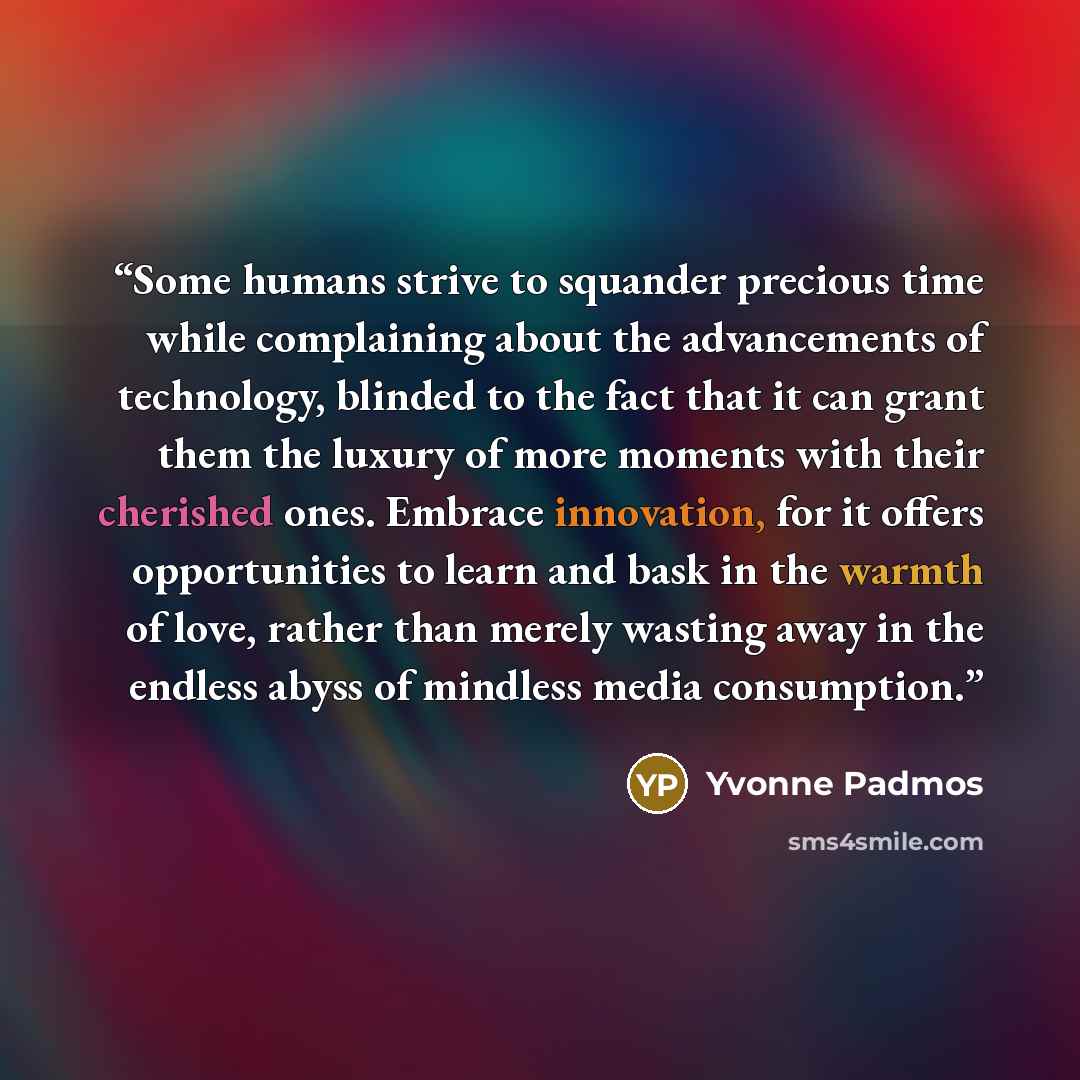 “Some humans strive to squander precious time while complaining about the advancements of technology, blinded to the fact that it can grant them the luxury of more moments with their cherished ones. Embrace innovation, for it offers opportunities to learn and bask in the warmth of love, rather than…” quote by Yvonne Padmos