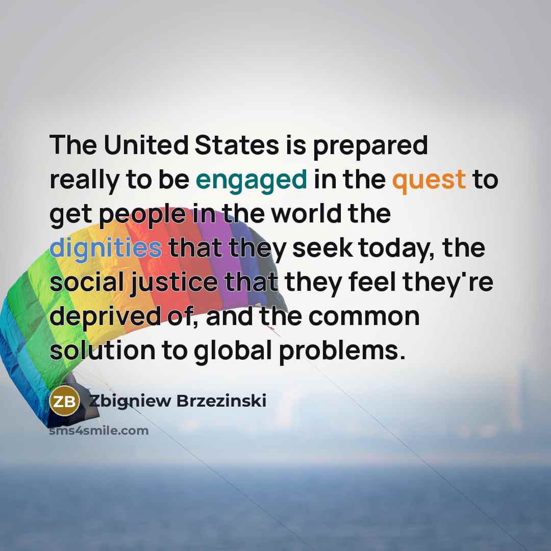 “The United States is prepared really to be engaged in the quest to get people in the world the dignities that they seek today, the social justice that they feel they're deprived of, and the common solution to global problems.” quote by Zbigniew Brzezinski