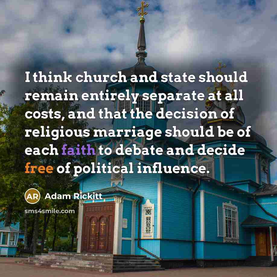 “I think church and state should remain entirely separate at all costs, and that the decision of religious marriage should be of each faith to debate and decide free of political influence.” quote by Adam Rickitt