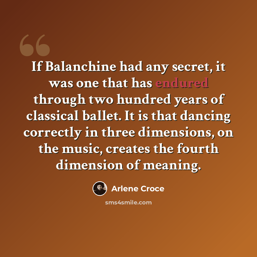 “If Balanchine had any secret, it was one that has endured through two hundred years of classical ballet. It is that dancing correctly in three dimensions, on the music, creates the fourth dimension of meaning.” quote by Arlene Croce