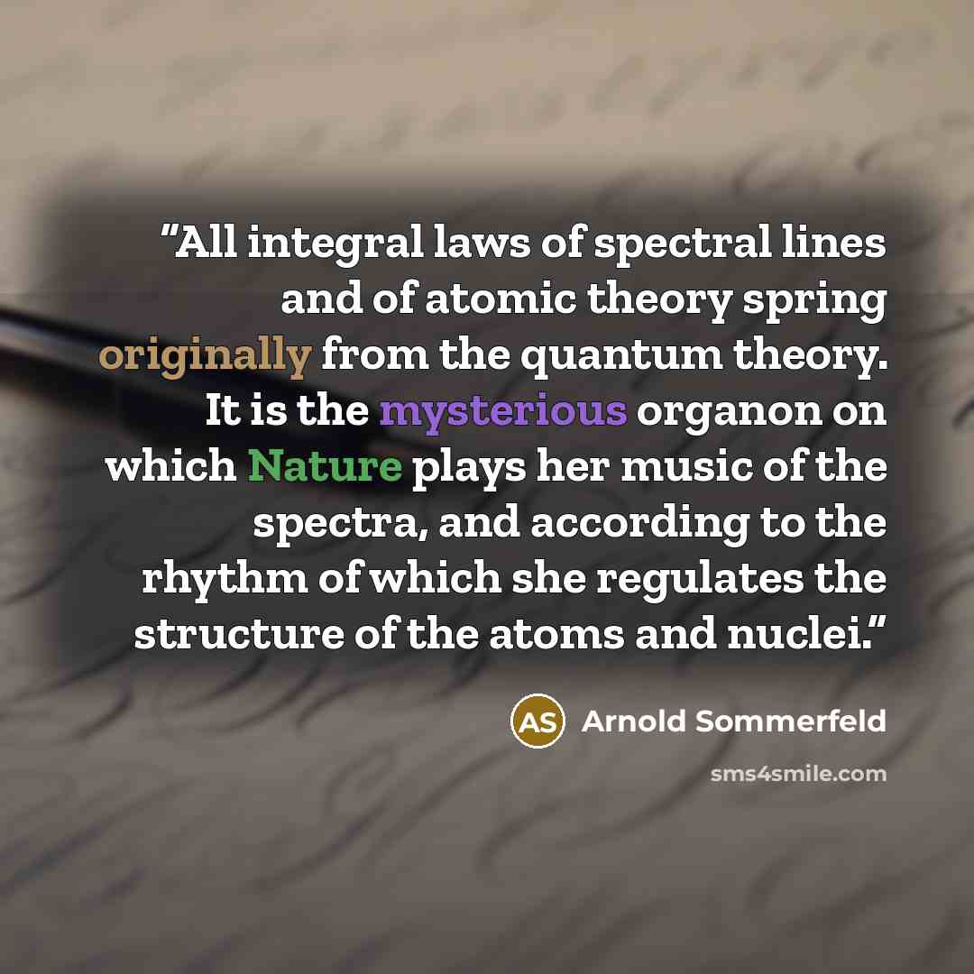 “All integral laws of spectral lines and of atomic theory spring originally from the quantum theory. It is the mysterious organon on which Nature plays her music of the spectra, and according to the rhythm of which she regulates the structure of the atoms and nuclei.” quote by Arnold Sommerfeld