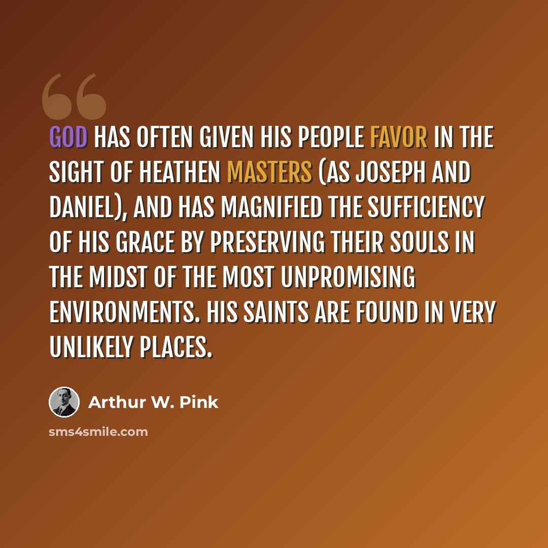 “God has often given His people favor in the sight of heathen masters (as Joseph and Daniel), and has magnified the sufficiency of His grace by preserving their souls in the midst of the most unpromising environments. His saints are found in very unlikely places.” quote by Arthur W. Pink
