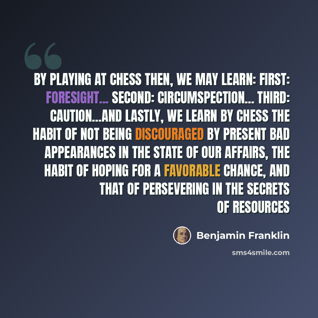 “By playing at Chess then, we may learn: First: Foresight... Second: Circumspection... Third: Caution...And lastly, we learn by Chess the habit of not being discouraged by present bad appearances in the state of our affairs, the habit of hoping for a favorable chance, and that of persevering in the…” quote by Benjamin Franklin